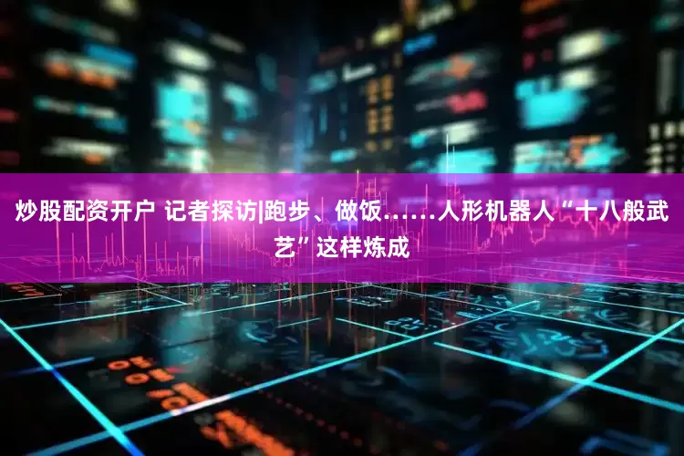 炒股配资开户 记者探访|跑步、做饭……人形机器人“十八般武艺”这样炼成