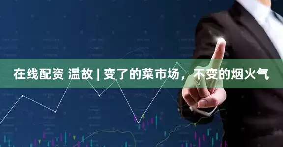 在线配资 温故 | 变了的菜市场，不变的烟火气