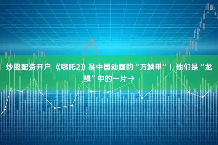 炒股配资开户 《哪吒2》是中国动画的“万鳞甲”！他们是“龙鳞”中的一片→