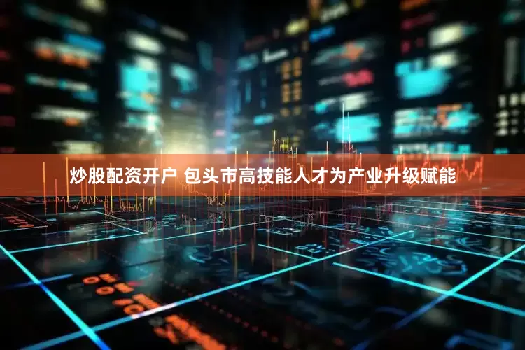 炒股配资开户 包头市高技能人才为产业升级赋能