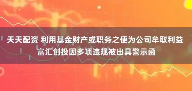 天天配资 利用基金财产或职务之便为公司牟取利益 富汇创投因多项违规被出具警示函