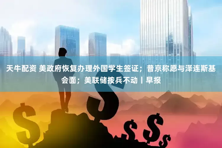 天牛配资 美政府恢复办理外国学生签证；普京称愿与泽连斯基会面；美联储按兵不动丨早报