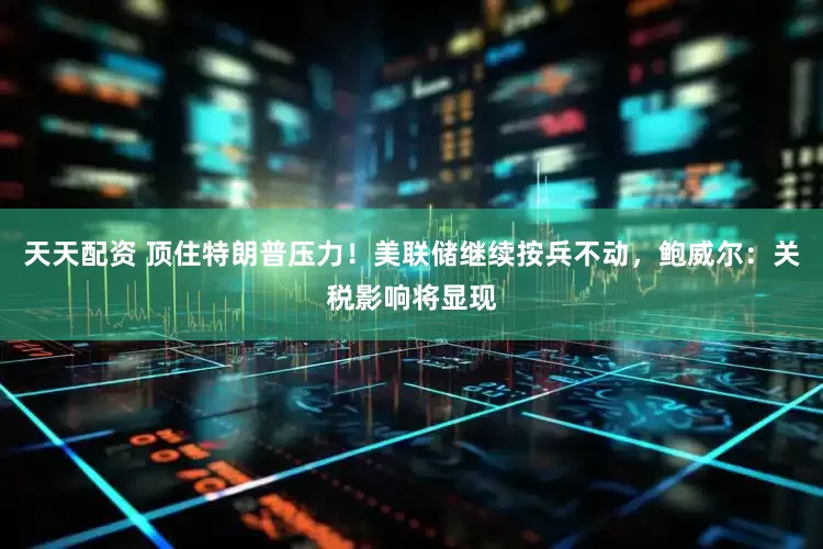 天天配资 顶住特朗普压力！美联储继续按兵不动，鲍威尔：关税影响将显现