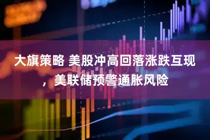 大旗策略 美股冲高回落涨跌互现，美联储预警通胀风险