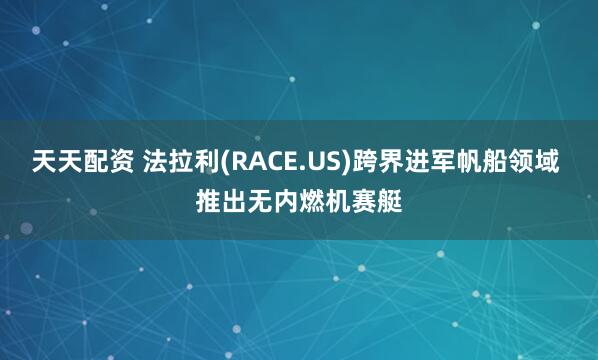 天天配资 法拉利(RACE.US)跨界进军帆船领域 推出无内燃机赛艇