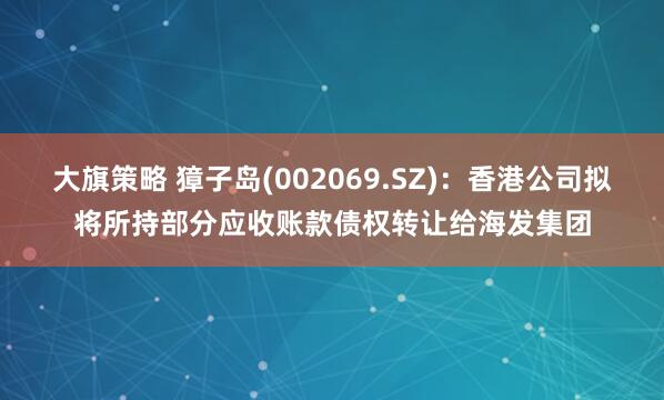 大旗策略 獐子岛(002069.SZ)：香港公司拟将所持部分应收账款债权转让给海发集团