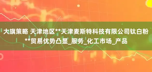 大旗策略 天津地区**天津麦斯特科技有限公司钛白粉**贸易优势凸显_服务_化工市场_产品