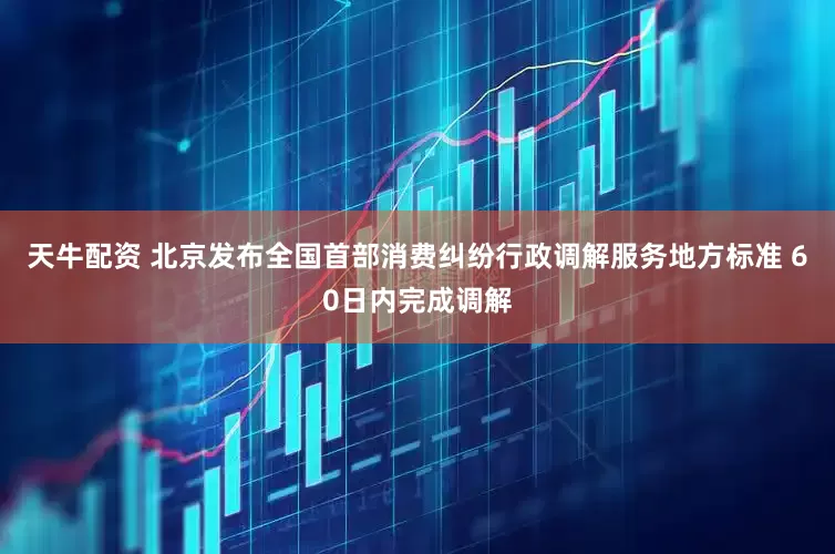 天牛配资 北京发布全国首部消费纠纷行政调解服务地方标准 60日内完成调解