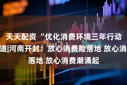 天天配资 “优化消费环境三年行动”系列报道|河南开封：放心消费险落地 放心消费潮涌起