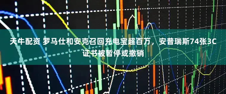 天牛配资 罗马仕和安克召回充电宝超百万，安普瑞斯74张3C证书被暂停或撤销