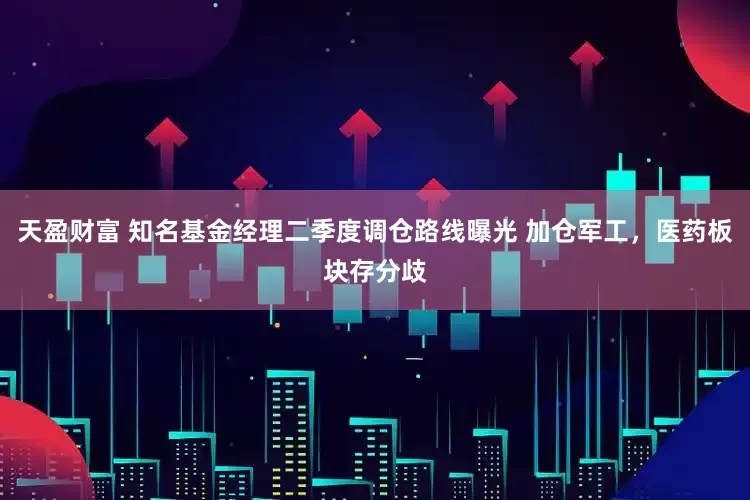 天盈财富 知名基金经理二季度调仓路线曝光 加仓军工，医药板块存分歧
