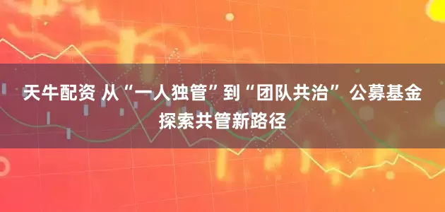 天牛配资 从“一人独管”到“团队共治” 公募基金探索共管新路径
