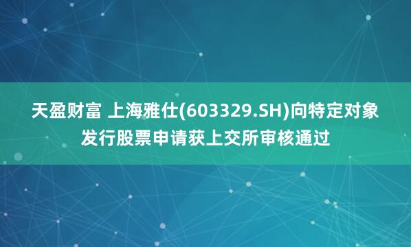 天盈财富 上海雅仕(603329.SH)向特定对象发行股票申请获上交所审核通过