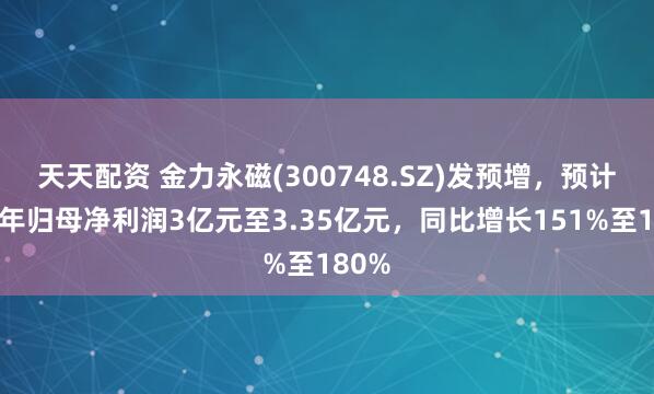 天天配资 金力永磁(300748.SZ)发预增，预计上半年归母净利润3亿元至3.35亿元，同比增长151%至180%