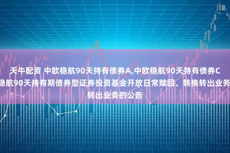 天牛配资 中欧稳航90天持有债券A,中欧稳航90天持有债券C: 中欧稳航90天持有期债券型证券投资基金开放日常赎回、转换转出业务的公告