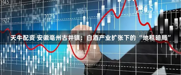 天牛配资 安徽亳州古井镇：白酒产业扩张下的 “地租暗局”