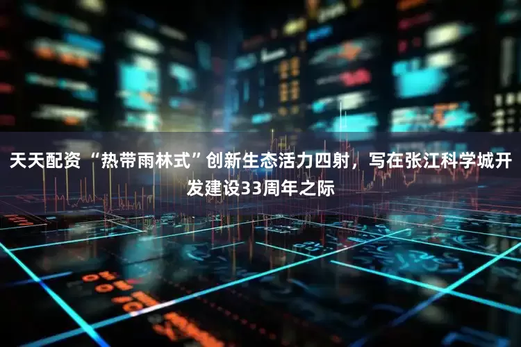天天配资 “热带雨林式”创新生态活力四射，写在张江科学城开发建设33周年之际